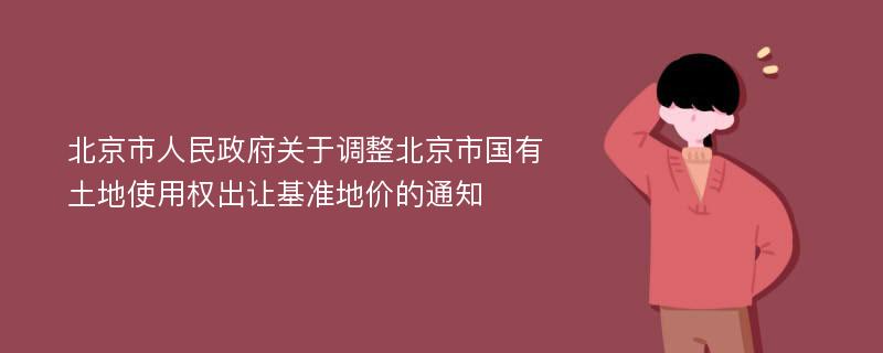 北京市人民政府关于调整北京市国有土地使用权出让基准地价的通知